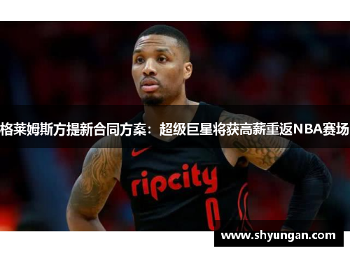 格莱姆斯方提新合同方案：超级巨星将获高薪重返NBA赛场